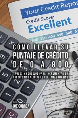 Como Llevar Su Puntaje De Crédito De 0 A 800: Trucos Y Consejos Para Incrementar Su Crédito Más Alto De Lo Que Jamás Imaginó-..
