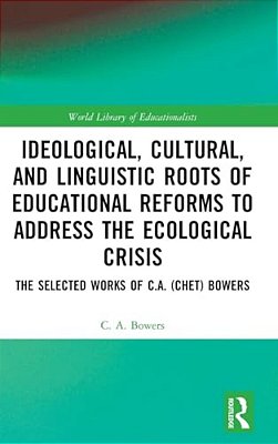 Ideological, Cultural, And Linguistic Roots Of Educational Reforms To Address The Ecological Crisis: The Selected Works Of C. A. (Chet) Bowers-..