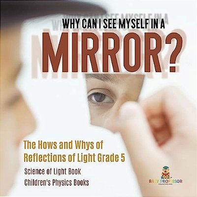 Why Can I See Myself In A Mirror?: The Hows And Whys Of Reflections Of Light Grade 5 Science Of Light Book Children's Physics Books-..