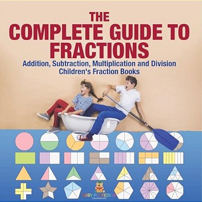 The Complete Guide To Fractions: Addition, Subtraction, Multiplication And Division Children's Fraction Books-..