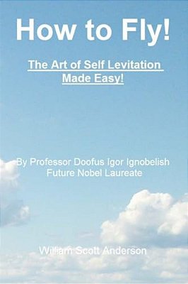 How To Fly! The Art Of Self Levitation Made Easy!: By Professor Doofus Igor Ignobelish, Future Nobel Laureate-..