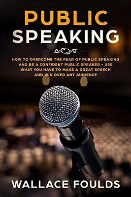 Public Speaking: How To Overcome The Fear Of Public Speaking And Be A Confident Public Speaker - Use What You Have To Make A Great Spee-..