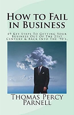 How To Fail In Business: 49 Key Steps To Getting Your Business Out Of The 21St Century And Back Into The '90'S-..