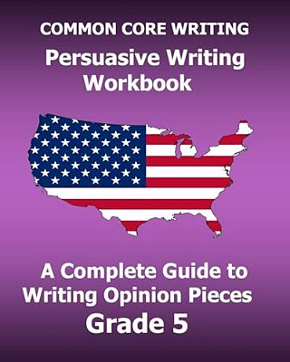 Common Core Writing Persuasive Writing Workbook: A Complete Guide To Writing Opinion Pieces Grade 5-..