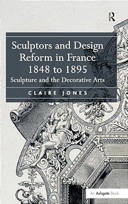 Sculptors And Design Reform In France, 1848 To 1895: Sculpture And The Decorative Arts. Claire Jones-..