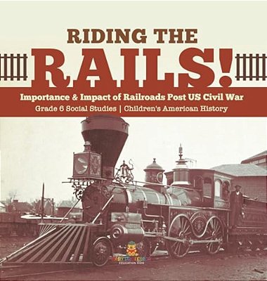 Riding The Rails!: Importance & Impact Of Railroads Post US Civil War Grade 6 Social Studies Children's American History-..