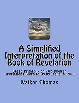 A Simplified Interpretation Of The Book Of Revelation: Based Primarily On Two Modern Revelations Given To US By Jesus In 1908-..
