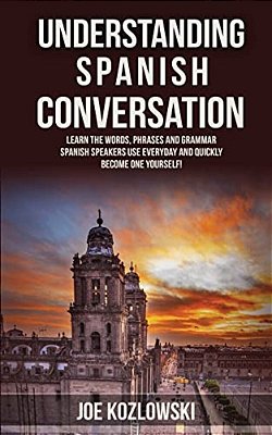 Understanding Spanish Conversation: Learn The Words, Phrases And Grammar Spanish Speakers Use Everyday And Quickly Become One Yourself!-..