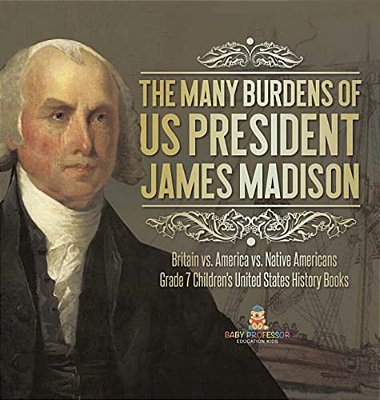 The Many Burdens Of US President James Madison Britain Vs. America Vs. Native Americans Grade 7 Children's United States History Books-..