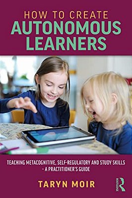 How To Create Autonomous Learners: Teaching Metacognitive, Self-Regulatory And Study Skills - A Practitioner's Guide-..