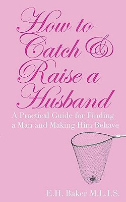How To Catch & Raise A Husband: A Practical Guide For Finding A Man And Making Him Behave-..