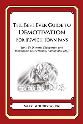 The Best Ever Guide To Demotivation For Ipswich Town Fans: How To Dismay, Dishearten And Disappoint Your Friends, Family And Staff-..