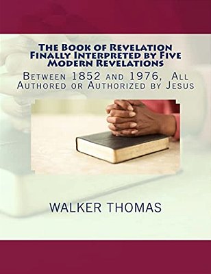 The Book Of Revelation Finally Interpreted By Five Modern Revelations: Between 1852 And 1976, All Authored Or Authorized By Jesus-..