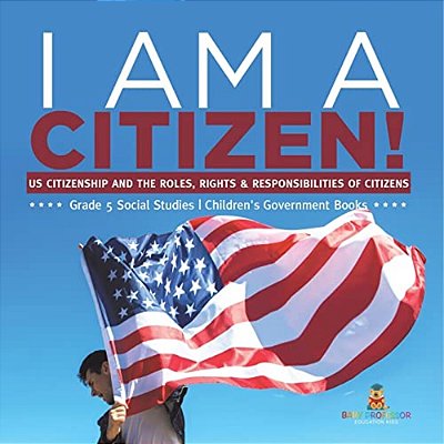 I Am A Citizen!: US Citizenship And The Roles, Rights & Responsibilities Of Citizens Grade 5 Social Studies Children's Government Books-..
