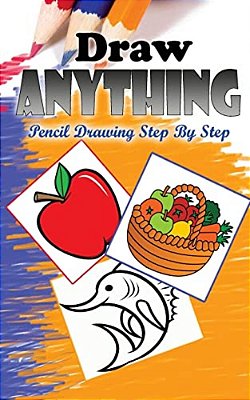 Draw Anything: Pencil Drawings Step By Step: Pencil Drawing Ideas For Absolute Beginners-..