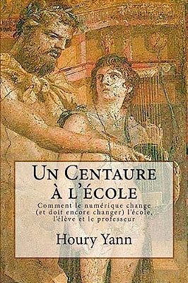 Un Centaure À L'École: Comment Le Numérique Change (Et Doit Encore Changer) L'École, L'Élève Et Le Professeur-..