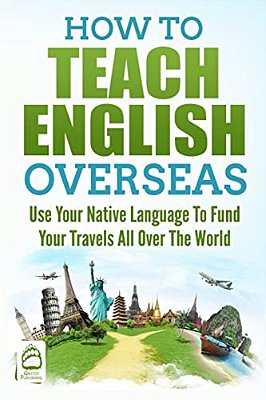 How To Teach English Overseas: Use Your Native Language To Fund Your Travels All Over The World-..