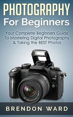 Photography For Beginners: Your Complete Beginners Guide To Mastering Digital Photography & Taking The Best Photos-..