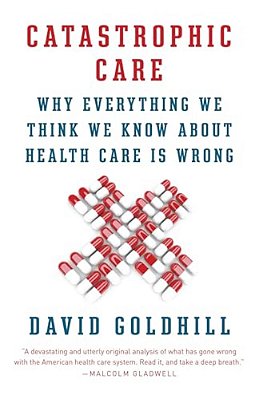 Catastrophic Care: Why Everything We Think We Know About Health Care Is Wrong-..