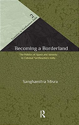 Becoming A Borderland: The Politics Of Space And Identity In Colonial Northeastern India-..