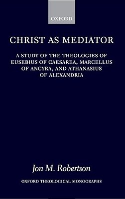 Christ As Mediator: A Study Of The Theologies Of Eusebius Of Caesarea, Marcellus Of Ancyra, And Athanasius Of Alexandria-..