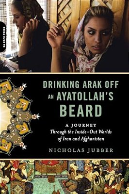 Drinking Arak Off An Ayatollah's Beard: A Journey Through The Inside-Out Worlds Of Iran And Afghanistan-..
