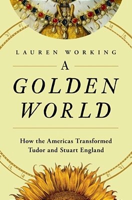 A Golden World: How The Americas Transformed Tudor And Stuart England-..