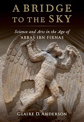 Bridge To The Sky: The Arts Of Science In The Age Of 'Abbas Ibn Firnas-..