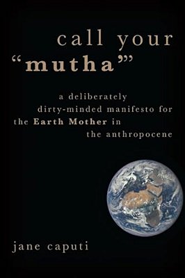 Call Your "Mutha'": A Deliberately Dirty-Minded Manifesto For The Earth Mother In The Anthropocene-..