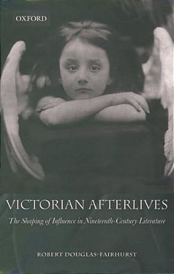 Victorian Afterlives: The Shaping Of Influence In Nineteenth-Century Literature-..
