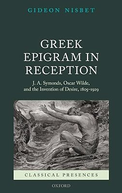 Greek Epigram In Reception: J. A. Symonds, Oscar Wilde, And The Invention Of Desire, 1805-1929-..