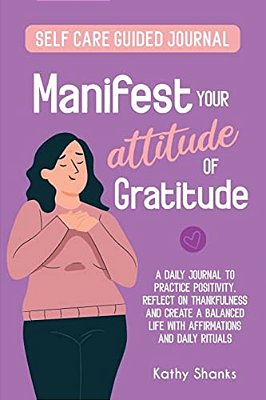 Manifest Your Attitude Of Gratitude: A Self-Care Guided Journal To Practice Positivity, Reflect On Thankfulness And Crate A Balanced Life With Affirma-..