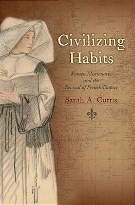 Civilizing Habits: Women Missionaries And The Revival Of French Empire-..