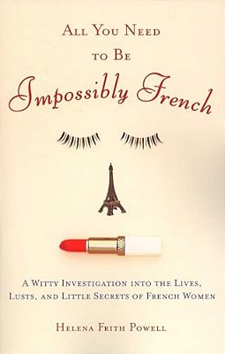 All You Need To Be Impossibly French: A Witty Investigation Into The Lives, Lusts, And Little Secrets Of French Women-..