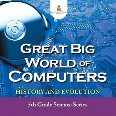 Great Big World Of Computers - History And Evolution: 5Th Grade Science Series-..