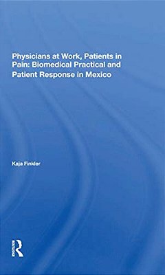 Physicians At Work, Patients In Pain: Biomedical Practice And Patient Response In Mexico-..