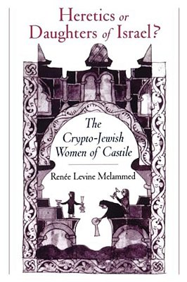 Heretics Or Daughters Of Israel?: The Crypto-Jewish Women Of Castile-..