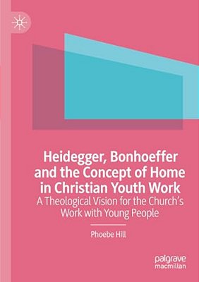 Heidegger, Bonhoeffer And The Concept Of Home In Christian Youth Work: A Theological Vision For The Church's Work With Young People-..