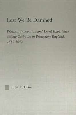 Lest We Be Damned: Practical Innovation & Lived Experience Among Catholics In Protestant England, 1559-1642-..