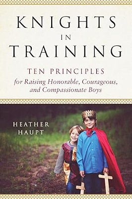 Knights In Training: Ten Principles For Raising Honorable, Courageous, And Compassionate Boys-..