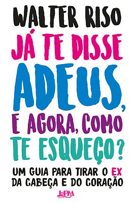 Já Te Disse Adeus, E Agora, Como Te Esqueço? Um Guia Para Tirar O Ex Da Cabeça E Do Coração