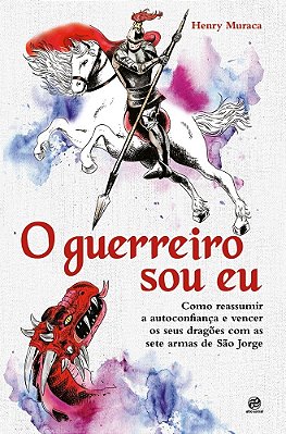 O Guerreiro Sou Eu Como Reassumir A Autoconfiança E Vencer Os Seus Dragões Com As Sete Armas De São Jorge