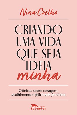 Criando Uma Vida Que Seja Ideia Minha Crônicas Sobre Coragem, Acolhimento E Felicidade Feminina