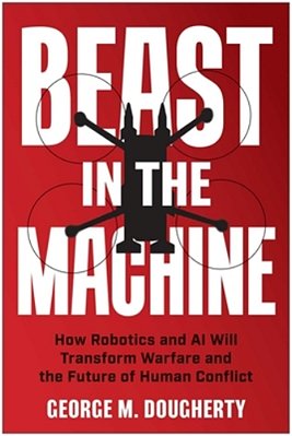 Beast In The Machine: How Robotics And Ai Will Transform Warfare And The Future Of Human Conflict-..