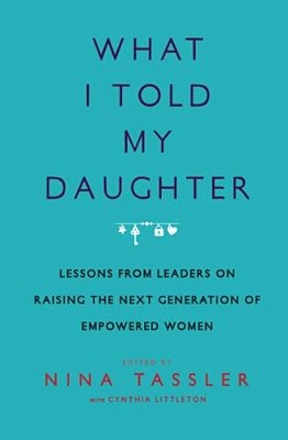 What I Told My Daughter: Lessons From Leaders On Raising The Next Generation Of Empowered Women-..