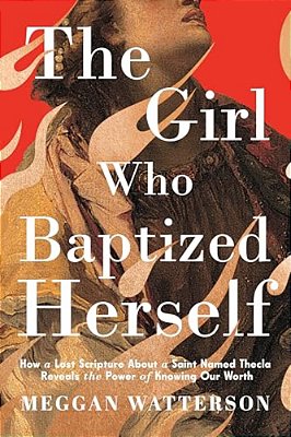 The Girl Who Baptized Herself: How A Lost Scripture About A Saint Named Thecla Reveals The Power Of Knowing Our Worth-..