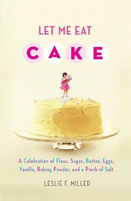 Let Me Eat Cake: A Celebration Of Flour, Sugar, Butter, Eggs, Vanilla, Baking Powder, And A Pinch Of Salt-..