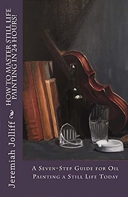 How To Master Still Life Painting In 24 Hours!: A Seven-Step Guide For Oil Painting A Still Life Today-..