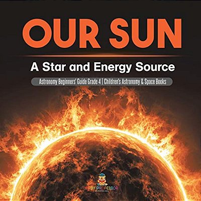 Our Sun: A Star And Energy Source Astronomy Beginners' Guide Grade 4 Children's Astronomy & Space Books-..