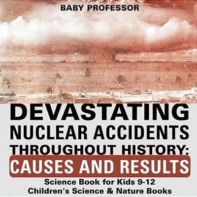 Devastating Nuclear Accidents Throughout History: Causes And Results - Science Book For Kids 9-12 Children's Science & Nature Books-..